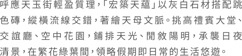 呼應天玉街輕盈質理，「宏築天蘊」以灰白石材搭配跳 色磚，縱橫流線交錯，著繪天母文脈。挑高禮賓大堂、 交誼廳、空中花園，鋪排天光、閒敘陽明，承襲日夜 清景，在繁花綠葉間，領略假期即日常的生活悠遊。