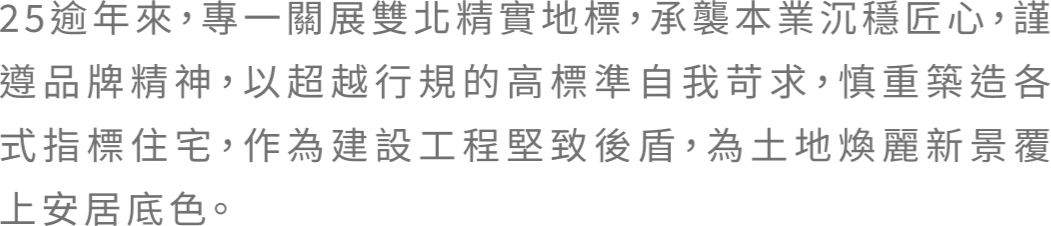 25逾年來，專一關展雙北精實地標，承襲本業沉穩匠心，謹遵品牌精神，以超越行規的高標準自我苛求，慎重築造各式指標住宅，作為建設工程堅致後盾，為土地煥麗新景覆上安居底色。