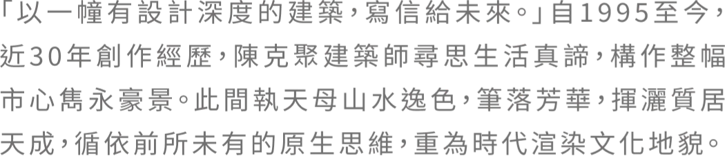 「以一幢有設計深度的建築,寫信給未來。」自1995至今，近30年創作經歷，陳克聚建築師尋思生活真諦，構作整幅市心雋永豪景。此間執天母山水逸色，筆落芳華，揮灑質居天成，循依前所未有的原生思維，重為時代渲染文化地貌。