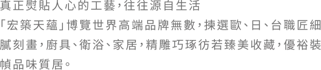 真正熨貼人心的工藝，往往源自生活 「宏築天蘊」博覽世界高端品牌無數，揀選歐、日、台職匠細膩刻畫，廚具、衛浴、家居，精雕巧琢彷若臻美收藏，優裕裝幀品味質居。