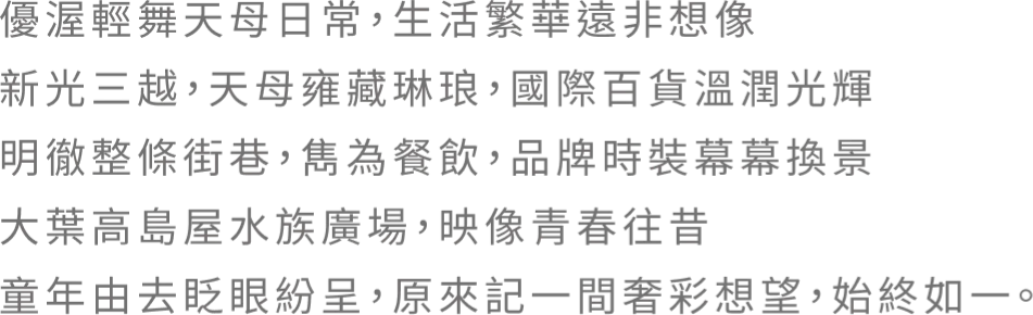 優渥輕舞天母日常，生活繁華遠非想像。新光三越，天母雍藏琳琅．國際百貨溫潤光輝 明徹整條街巷，雋為餐飲，品牌時裝幕幕換景 大葉高島屋水族廣場，映像青春往昔 童年由去眨眼紛呈，原來記一間奢彩想望，始终如一。
