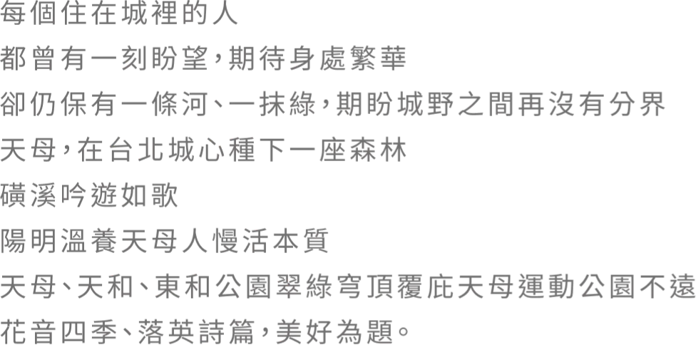 每個住在城裡的人 都曾有一刻盼望，期待身處繁華 卻仍保有一條河、一抹綠，期盼城野之間再沒有分界 天母．在台北城心種下一座森林 磺溪吟遊如歌 陽明溫養天母人慢活本質 天母、天和、東和公園翠綠穹頂覆庇天母運動公園不遠花音四季、落英詩篇，美好為題。