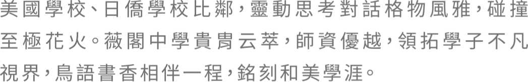 美國學校、日僑學校比鄰，靈動思考對話格物風雅，碰撞至極花火。薇閣中學貴胄云萃，師資優越，領拓學子不凡視界，鳥語書香相伴一程，銘刻和美學涯。