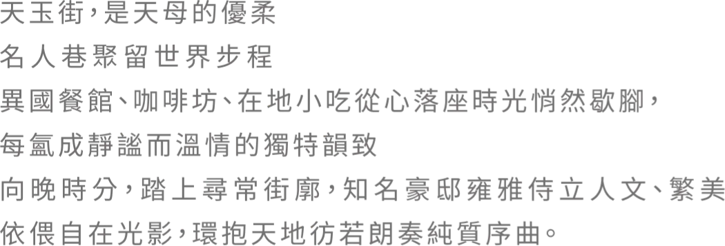 天玉街，是天母的優柔 名人巷聚留世界步程 異國餐館、咖啡坊、在地小吃從心落座時光悄然歇腳，每氳成靜謐而溫情的獨特韻致 向晚時分，踏上尋常街廓，知名豪邸雍雅侍立人文、繁美 依偎自在光影，環抱天地彷若朗奏純質序曲。