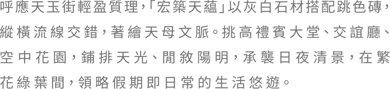 呼應天玉街輕盈質理，「宏築天蕴」以灰白石材搭跳色薄，縱橫流線交錯，著繪天母文脈。挑高禮賓大堂、交誼廳、空中花園，鋪排天光、閒敘陽明，承襲日夜清景，在繁花綠葉間，領略假期即日常的生活悠遊。