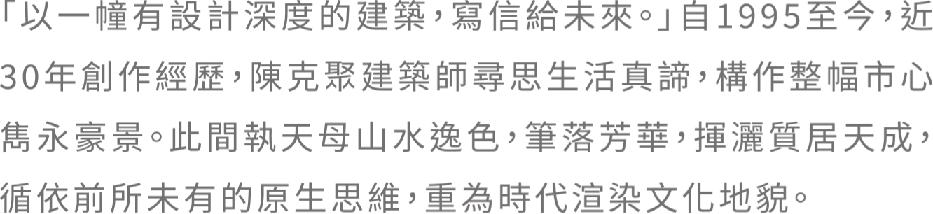 「以一幢有設計深度的建築,寫信給未來。」自1995至今，近30年創作經歷，陳克聚建築師尋思生活真諦，構作整幅市心雋永豪景。此間執天母山水逸色，筆落芳華，揮灑質居天成，循依前所未有的原生思維，重為時代渲染文化地貌。