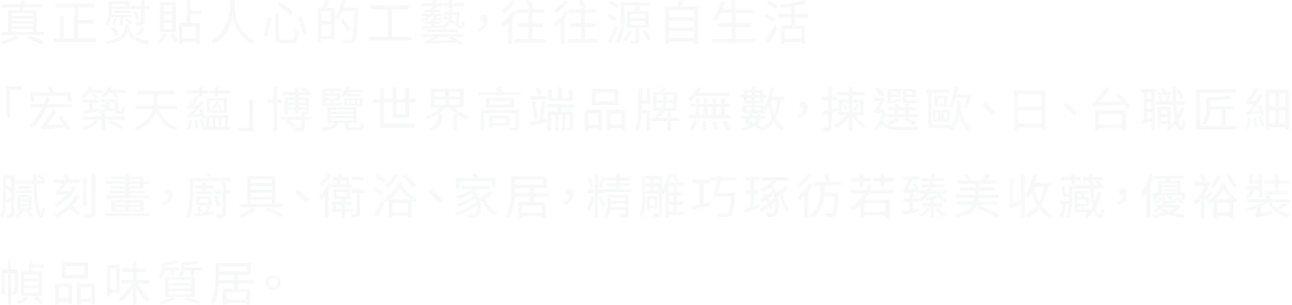 真正熨貼人心的工藝，往往源自生活 「宏築天蘊」博覽世界高端品牌無數，揀選歐、日、台職匠細膩刻畫，廚具、衛浴、家居，精雕巧琢彷若臻美收藏，優裕裝幀品味質居。