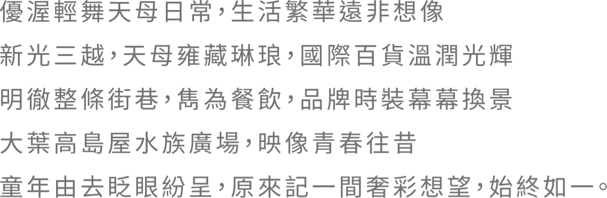 優渥輕舞天母日常，生活繁華遠非想像。新光三越，天母雍藏琳琅．國際百貨溫潤光輝 明徹整條街巷，雋為餐飲，品牌時裝幕幕換景 大葉高島屋水族廣場，映像青春往昔 童年由去眨眼紛呈，原來記一間奢彩想望，始终如一。