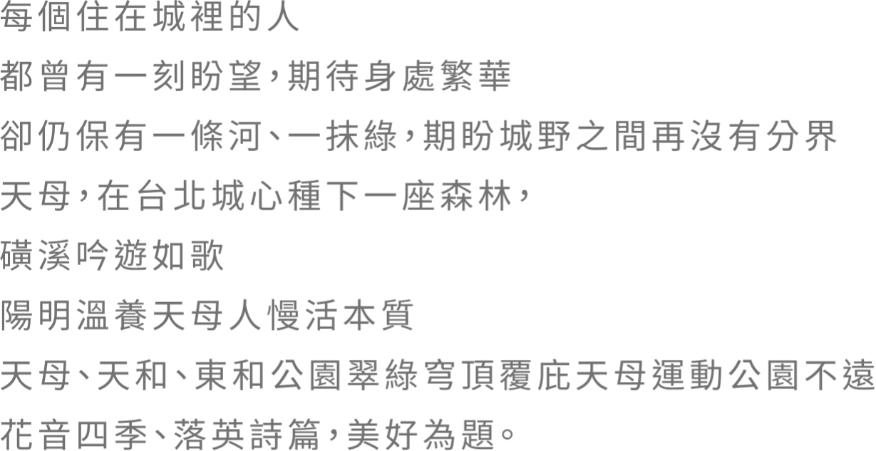 每個住在城裡的人 都曾有一刻盼望，期待身處繁華 卻仍保有一條河、一抹綠，期盼城野之間再沒有分界 天母．在台北城心種下一座森林 磺溪吟遊如歌 陽明溫養天母人慢活本質 天母、天和、東和公園翠綠穹頂覆庇天母運動公園不遠花音四季、落英詩篇，美好為題。