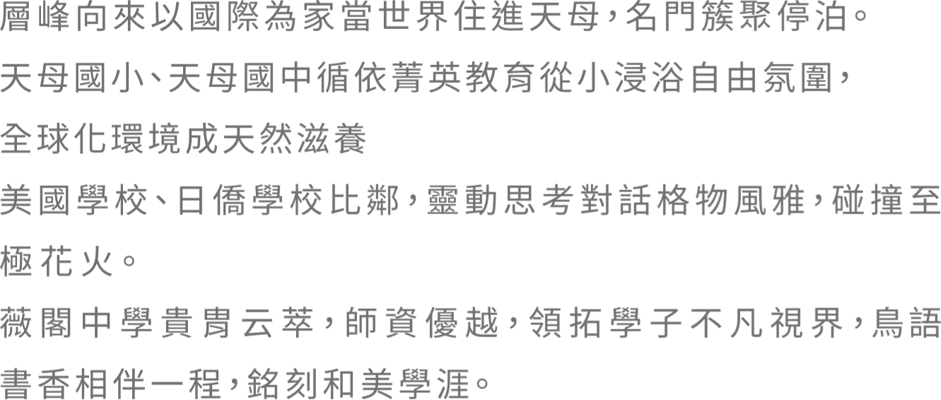 層峰向來以國際為家當世界住進天母，名門簇聚停泊。 天母國小、天母國中循依菁英教育從小浸浴自由氛圍， 全球化環境成天然滋養 美國學校、日僑學校比鄰，靈動思考對話格物風雅，碰撞至極花火。薇閣中學貴胄云萃，師資優越，領拓學子不凡視界，鳥語書香相伴一程，銘刻和美學涯。