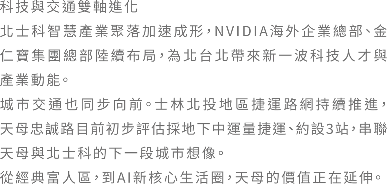 科技與交通雙軸進化 北土科智慧產業聚落加速成形，NVIDIA海外企業總部、金仁寳集團總部陸續布局，為北台北帶來新一波科技人才與產業動能。城市交通也同步向前。士林北投地區捷運路網持續推進。天母忠誠路目前初步評估採地下中運量捷運、約設3站，串連天母與北士科的下一段城市想像。從經典富人區，到AI新核心生活圈，天母的價值正在延伸。